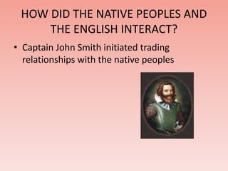 HOW DID THE NATIVE PEOPLES AND 
THE ENGLISH INTERACT? 
• Captain John Smith initiated trading 
relationships with the native peoples 
 