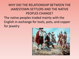 WHY DID THE RELATIONSHIP BETWEEN THE 
JAMESTOWN SETTLERS AND THE NATIVE 
PEOPLES CHANGE? 
The native peoples traded mainly with the 
English in exchange for tools, pots, and copper 
for jewelry 
 