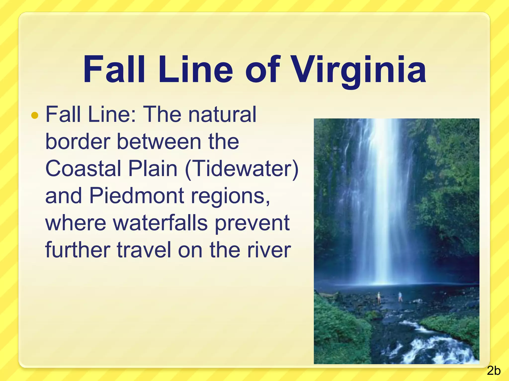 Fall Line of VirginiaFall Line: The natural border between the Coastal Plain (Tidewater) and Piedmont regions, where waterfalls prevent further travel on the river2b