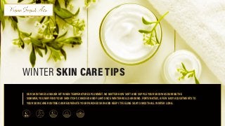 OUR SKIN TAKES A MAJOR HIT WHEN TEMPERATURES PLUMMET. NO MATTER HOW SOFT AND SUPPLE YOUR SKIN WAS DURING THE
	 SUMMER, YOU MAY FIND YOUR SKIN ITCHY, CRACKED AND FLAKY ONCE WINTER ROLLS AROUND. FORTUNATELY, A FEW EASY ADJUSTMENTS TO 	
	 YOUR SKIN CARE ROUTINE CAN REJUVENATE YOUR PARCHED SKIN AND KEEP IT FEELING SILKY SMOOTH ALL WINTER LONG.
WINTER SKIN CARE TIPS
 