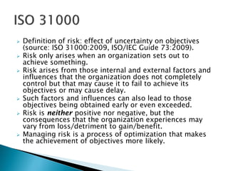  Definition of risk: effect of uncertainty on objectives
(source: ISO 31000:2009, ISO/IEC Guide 73:2009).
 Risk only arises when an organization sets out to
achieve something.
 Risk arises from those internal and external factors and
influences that the organization does not completely
control but that may cause it to fail to achieve its
objectives or may cause delay.
 Such factors and influences can also lead to those
objectives being obtained early or even exceeded.
 Risk is neither positive nor negative, but the
consequences that the organization experiences may
vary from loss/detriment to gain/benefit.
 Managing risk is a process of optimization that makes
the achievement of objectives more likely.
 