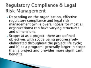  Depending on the organization, effective
regulatory compliance and legal risk
management (while overall goals for most all
organizations) can have varying structures
and dimensions.
 Scope: a) as a project: there are defined
objectives with scope being progressively
elaborated throughout the project life cycle;
and b) as a program: generally larger in scope
than a project and provides more significant
benefits.
 