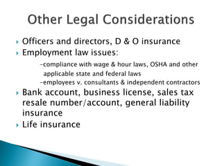  Officers and directors, D & O insurance
 Employment law issues:
-compliance with wage & hour laws, OSHA and other
applicable state and federal laws
-employees v. consultants & independent contractors
 Bank account, business license, sales tax
resale number/account, general liability
insurance
 Life insurance
 