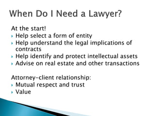 At the start!
 Help select a form of entity
 Help understand the legal implications of
contracts
 Help identify and protect intellectual assets
 Advise on real estate and other transactions
Attorney-client relationship:
 Mutual respect and trust
 Value
 