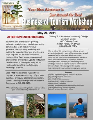 www.vawesternhighlands.com


                        May 26, 2011
     ATTENTION ENTREPRENEURS    Dabney S. Lancaster Community College
                                                                                        Moomaw Center
    Tourism is one of the fastest-growing                                            1000 Dabney Drive
    industries in Virginia and vitally important to                                Clifton Forge, VA 24422
    communities as an instant revenue                                                8:00AM—12:00PM
    generator. The upcoming workshop will
                                                                      Plan to attend this entrepreneur workshop to hear
    outline the opportunities, best practices and                     presentations by other successful entrepreneurs, as well
    steps required for a successful tourism                           as expand and develop your skills in marketing,
    business. Hear from business owners and                           financing, and small business management. Also learn
    professionals providing an update on tourism                      about resources available in Virginia for new and
                                                                      existing business. Whether you are thinking about
    developments in the region, along with a
                                                                      starting a business or recently launched a new venture,
    roadmap to launching, marketing and                               the workshop is intended to provide valuable
    financing a business.                                             information and resources to encourage your success.

    Cost: FREE but advanced registration is                                                   Sponsors
                                                                      Alleghany Highlands Chamber of Commerce &Tourism
    required at www.vastartup.org. If you have                        Bath County Chamber of Commerce
    questions or require additional information,                      Bath County Tourism
                                                                      Craig County Tourism Commission
    contact the Alleghany Highlands Chamber of                        Highland County Chamber of Commerce
    Commerce at 540-962-2178.                                         Virginia Tourism Corporation
                                                                      Alleghany Highlands Economic Development Corporation
    **Due to limited space, special registration preference will be   Virginia Department of Business Assistance
            given to new and existing entrepreneurs.**                Dabney S. Lancaster Community College
 
