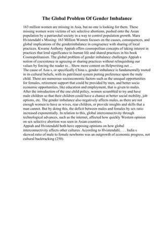 The Global Problem Of Gender Imbalance
163 million women are missing in Asia, but no one is looking for them. These
missing women were victims of sex selective abortions, pushed onto the Asian
population by a patriarchal society in a way to control population growth. Mara
Hvistendahl s Missing: 163 Million Women focuses on the causes, consequences, and
global implications of the genderimbalance in congruence with sharing of local
practices. Kwame Anthony Appiah offers cosmopolitan concepts of taking interest in
practices that lend significance to human life and shared practices in his book
Cosmopolitanism. The global problem of gender imbalance challenges Appiah s
notion of coexistence in agreeing or sharing practices without relinquishing our
values by forcing the reader to... Show more content on Helpwriting.net ...
The cause of Asia s, or specifically China s, gender imbalance is fundamentally rooted
in its cultural beliefs, with its patrilineal system putting preference upon the male
child. There are numerous socioeconomic factors such as the unequal opportunities
for females, retirement support that could be provided by men, and better socio
economic opportunities, like education and employment, that is given to males.
After the introduction of the one child policy, women scrambled to try and have
male children so that their children could have a chance at better social mobility, job
options, etc. The gender imbalance also negatively affects males, as there are not
enough women to have as wives, rear children, or provide insights and skills that a
man cannot. But by doing this, the deficit between males and females by sex ratio
increased exponentially. In relation to this, global interconnectivity through
technological advances, such as the internet, affected how quickly Western opinion
on sex selective abortion was seen in Asian countries.
Appiah and Hvistendahl both have opposing opinions on how global
interconnectivity affects other cultures. According to Hvistendahl, . . . India s
skewed ratio of male to female newborns was an outgrowth of economic progress, not
cultural backtracking (250).
 