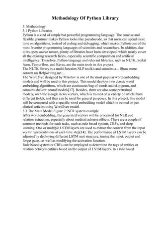 Methodology Of Python Library
3. Methodology
3.1 Python Libraries
Python is a kind of simple but powerful programming language. The concise and
flexible grammar makes Python looks like pseudocode, so that users can spend more
time on algorithms, instead of coding and debugging, which makes Python one of the
most favorite programming languages of scientists and researchers. In addition, due
to its open source nature, plenty of libraries have been developed, which nearly cover
all the existing research fields, especially scientific computation and artificial
intelligence. Therefore, Python language and relevant libraries, such as NLTK, Scikit
learn, Tensorflow, and Keras, are the main tools in this project.
The NLTK library is a multi function NLP toolkit and contains a... Show more
content on Helpwriting.net ...
The Word2vec designed by Mikolov is one of the most popular word embedding
models and will be used in this project. This model deploys two classic word
embedding algorithms, which are continuous bag of words and skip gram, and
contains shallow neural models[17]. Besides, there are also some pretrained
models, such the Google news vectors, which is trained on a variety of article from
different fields, and thus can be used for general purposes. In this project, this model
will be compared with a specific word embedding model which is trained on just
clinical articles using Word2vec model.
3.3 The Main Model Figure 7: NER system example
After word embedding, the generated vectors will be processed for NER and
relation extraction, especially about medical adverse effects. There are a couple of
common methods for such tasks, such as rule based system, CRFs, and deep
learning. One or multiple LSTM layers are used to extract the context from the input
vector representations at each time step[14]. The performance of LSTM layers can be
adjusted by deploying different LSTM unit structure, tuning the input, output and
forget gates, as well as modifying the activation function.
Rule based system or CRFs can be employed to determine the tags of entities or
relation between entities based on the output of LSTM layers. In a rule based
 