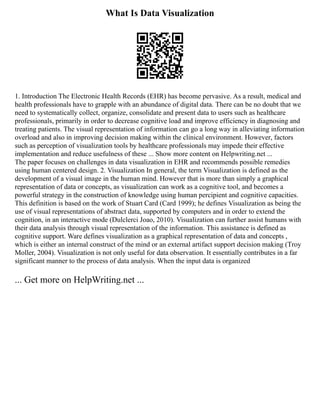 What Is Data Visualization
1. Introduction The Electronic Health Records (EHR) has become pervasive. As a result, medical and
health professionals have to grapple with an abundance of digital data. There can be no doubt that we
need to systematically collect, organize, consolidate and present data to users such as healthcare
professionals, primarily in order to decrease cognitive load and improve efficiency in diagnosing and
treating patients. The visual representation of information can go a long way in alleviating information
overload and also in improving decision making within the clinical environment. However, factors
such as perception of visualization tools by healthcare professionals may impede their effective
implementation and reduce usefulness of these ... Show more content on Helpwriting.net ...
The paper focuses on challenges in data visualization in EHR and recommends possible remedies
using human centered design. 2. Visualization In general, the term Visualization is defined as the
development of a visual image in the human mind. However that is more than simply a graphical
representation of data or concepts, as visualization can work as a cognitive tool, and becomes a
powerful strategy in the construction of knowledge using human percipient and cognitive capacities.
This definition is based on the work of Stuart Card (Card 1999); he defines Visualization as being the
use of visual representations of abstract data, supported by computers and in order to extend the
cognition, in an interactive mode (Dulclerci Joao, 2010). Visualization can further assist humans with
their data analysis through visual representation of the information. This assistance is defined as
cognitive support. Ware defines visualization as a graphical representation of data and concepts ,
which is either an internal construct of the mind or an external artifact support decision making (Troy
Moller, 2004). Visualization is not only useful for data observation. It essentially contributes in a far
significant manner to the process of data analysis. When the input data is organized
... Get more on HelpWriting.net ...
 