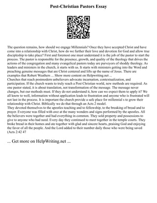 Post-Christian Pastors Essay
The question remains, how should we engage Millennials? Once they have accepted Christ and have
come into a relationship with Christ, how do we further their love and devotion for God and allow true
discipleship to take place? First and foremost one must understand it is the job of the pastor to start the
process. The pastor is responsible for the presence, growth, and quality of the theology that drives the
actions of the congregation and many evangelical pastors today are purveyors of shoddy theology. As
leaders and ministers in the church, it starts with us. It starts with ministers getting into the Word and
preaching genuine messages that are Christ centered and lifts up the name of Jesus. There are
examples that Robert Weathers ... Show more content on Helpwriting.net ...
Churches that reach postmodern unbelievers advocate incarnation, contextualization, and
participation. If the church wants to truly reach a Post Christian world, new methods are required. As
one pastor stated, it is about translation, not transformation of the message. The message never
changes, but our methods must. If they do not understand it, how can we expect them to apply it? We
all know to well, information without application leads to frustration and anyone who is frustrated will
not last in the process. It is important the church provide a safe place for millennial s to grow their
relationship with Christ. Biblically we do that through an Acts 2 model.
They devoted themselves to the apostles teaching and to fellowship, to the breaking of bread and to
prayer. Everyone was filled with awe at the many wonders and signs performed by the apostles. All
the believers were together and had everything in common. They sold property and possessions to
give to anyone who had need. Every day they continued to meet together in the temple courts. They
broke bread in their homes and ate together with glad and sincere hearts, praising God and enjoying
the favor of all the people. And the Lord added to their number daily those who were being saved
(Acts 2:42 47
... Get more on HelpWriting.net ...
 