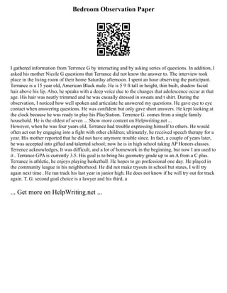 Bedroom Observation Paper
I gathered information from Terrence G by interacting and by asking series of questions. In addition, I
asked his mother Nicole G questions that Terrance did not know the answer to. The interview took
place in the living room of their home Saturday afternoon. I spent an hour observing the participant.
Terrance is a 15 year old, American Black male. He is 5 9 ft tall in height, thin built, shadow facial
hair above his lip. Also, he speaks with a deep voice due to the changes that adolescence occur at that
age. His hair was neatly trimmed and he was casually dressed in sweats and t shirt. During the
observation, I noticed how well spoken and articulate he answered my questions. He gave eye to eye
contact when answering questions. He was confident but only gave short answers. He kept looking at
the clock because he was ready to play his PlayStation. Terrence G. comes from a single family
household. He is the oldest of seven ... Show more content on Helpwriting.net ...
However, when he was four years old, Terrance had trouble expressing himself to others. He would
often act out by engaging into a fight with other children; ultimately, he received speech therapy for a
year. His mother reported that he did not have anymore trouble since. In fact, a couple of years later,
he was accepted into gifted and talented school; now he is in high school taking AP Honors classes.
Terrence acknowledges, It was difficult, and a lot of homework in the beginning, but now I am used to
it . Terrance GPA is currently 3.5. His goal is to bring his geometry grade up to an A from a C plus.
Terrance is athletic, he enjoys playing basketball. He hopes to go professional one day. He played in
the community league in his neighborhood. He did not make tryouts in school but states, I will try
again next time . He ran track his last year in junior high. He does not know if he will try out for track
again. T. G. second goal choice is a lawyer and his third, a
... Get more on HelpWriting.net ...
 