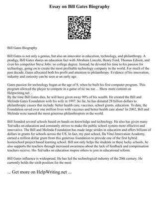 Essay on Bill Gates Biography
Bill Gates Biography
Bill Gates is not only a genius, but also an innovator in education, technology, and philanthropy. A
prodigy, Bill Gates shares an education fact with Abraham Lincoln, Henry Ford, Thomas Edison, and
even his competitor Steve Jobs: no college degree. Instead, he devoted his time to his passion for
technology, going on to create the most profitable technology company in the world. For much of the
past decade, Gates allocated both his profit and attention to philanthropy. Evidence of his innovation,
industry and curiosity can be seen at an early age.
Gates passion for technology began at the age of 8, when he built his first computer program. This
program allowed the player to compete in a game of tic tac toe ... Show more content on
Helpwriting.net ...
By the time Bill Gates dies, he will have given away 90% of his wealth. He created the Bill and
Melinda Gates Foundation with his wife in 1997. So far, he has donated 28 billion dollars to
philanthropic causes that include: better health care, vaccines, school grants, education. To date, the
Foundation saved over one million lives with vaccines and better health care alone! In 2002, Bill and
Melinda were named the most generous philanthropists in the world.
Bill founded several schools based on hands on knowledge and technology. He also has given many
Ted talks on education and constantly strives to make the public school system more effective and
innovative. The Bill and Melinda Foundation has made large strides in education and offers billions of
dollars in grants for schools across the US. In fact, my past school, Da Vinci Innovation Academy,
earned a million dollar grant from this generous foundation to provide one of the first hybrid
homeschool project based learning school. Bill not only helps the students in these lucky schools, he
also supports the teachers through increased awareness about the lack of feedback and compensation
teachers receive. His Ted talks on education inspire others to join in educational reform.
Bill Gates influence is widespread. He has led the technological industry of the 20th century. He
currently holds the sixth position for the most
... Get more on HelpWriting.net ...
 