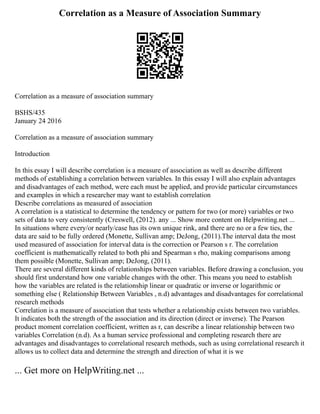 Correlation as a Measure of Association Summary
Correlation as a measure of association summary
BSHS/435
January 24 2016
Correlation as a measure of association summary
Introduction
In this essay I will describe correlation is a measure of association as well as describe different
methods of establishing a correlation between variables. In this essay I will also explain advantages
and disadvantages of each method, were each must be applied, and provide particular circumstances
and examples in which a researcher may want to establish correlation
Describe correlations as measured of association
A correlation is a statistical to determine the tendency or pattern for two (or more) variables or two
sets of data to very consistently (Creswell, (2012). any ... Show more content on Helpwriting.net ...
In situations where every/or nearly/case has its own unique rink, and there are no or a few ties, the
data are said to be fully ordered (Monette, Sullivan amp; DeJong, (2011).The interval data the most
used measured of association for interval data is the correction or Pearson s r. The correlation
coefficient is mathematically related to both phi and Spearman s rho, making comparisons among
them possible (Monette, Sullivan amp; DeJong, (2011).
There are several different kinds of relationships between variables. Before drawing a conclusion, you
should first understand how one variable changes with the other. This means you need to establish
how the variables are related is the relationship linear or quadratic or inverse or logarithmic or
something else ( Relationship Between Variables , n.d) advantages and disadvantages for correlational
research methods
Correlation is a measure of association that tests whether a relationship exists between two variables.
It indicates both the strength of the association and its direction (direct or inverse). The Pearson
product moment correlation coefficient, written as r, can describe a linear relationship between two
variables Correlation (n.d). As a human service professional and completing research there are
advantages and disadvantages to correlational research methods, such as using correlational research it
allows us to collect data and determine the strength and direction of what it is we
... Get more on HelpWriting.net ...
 