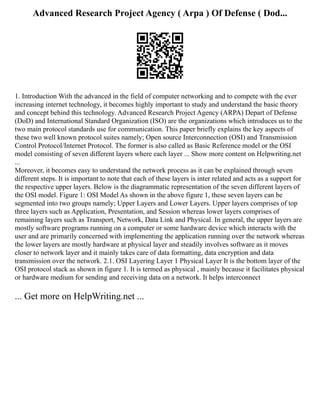 Advanced Research Project Agency ( Arpa ) Of Defense ( Dod...
1. Introduction With the advanced in the field of computer networking and to compete with the ever
increasing internet technology, it becomes highly important to study and understand the basic theory
and concept behind this technology. Advanced Research Project Agency (ARPA) Depart of Defense
(DoD) and International Standard Organization (ISO) are the organizations which introduces us to the
two main protocol standards use for communication. This paper briefly explains the key aspects of
these two well known protocol suites namely; Open source Interconnection (OSI) and Transmission
Control Protocol/Internet Protocol. The former is also called as Basic Reference model or the OSI
model consisting of seven different layers where each layer ... Show more content on Helpwriting.net
...
Moreover, it becomes easy to understand the network process as it can be explained through seven
different steps. It is important to note that each of these layers is inter related and acts as a support for
the respective upper layers. Below is the diagrammatic representation of the seven different layers of
the OSI model. Figure 1: OSI Model As shown in the above figure 1, these seven layers can be
segmented into two groups namely; Upper Layers and Lower Layers. Upper layers comprises of top
three layers such as Application, Presentation, and Session whereas lower layers comprises of
remaining layers such as Transport, Network, Data Link and Physical. In general, the upper layers are
mostly software programs running on a computer or some hardware device which interacts with the
user and are primarily concerned with implementing the application running over the network whereas
the lower layers are mostly hardware at physical layer and steadily involves software as it moves
closer to network layer and it mainly takes care of data formatting, data encryption and data
transmission over the network. 2.1. OSI Layering Layer 1 Physical Layer It is the bottom layer of the
OSI protocol stack as shown in figure 1. It is termed as physical , mainly because it facilitates physical
or hardware medium for sending and receiving data on a network. It helps interconnect
... Get more on HelpWriting.net ...
 