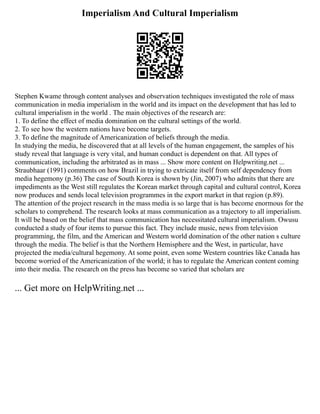 Imperialism And Cultural Imperialism
Stephen Kwame through content analyses and observation techniques investigated the role of mass
communication in media imperialism in the world and its impact on the development that has led to
cultural imperialism in the world . The main objectives of the research are:
1. To define the effect of media domination on the cultural settings of the world.
2. To see how the western nations have become targets.
3. To define the magnitude of Americanization of beliefs through the media.
In studying the media, he discovered that at all levels of the human engagement, the samples of his
study reveal that language is very vital, and human conduct is dependent on that. All types of
communication, including the arbitrated as in mass ... Show more content on Helpwriting.net ...
Straubhaar (1991) comments on how Brazil in trying to extricate itself from self dependency from
media hegemony (p.36) The case of South Korea is shown by (Jin, 2007) who admits that there are
impediments as the West still regulates the Korean market through capital and cultural control, Korea
now produces and sends local television programmes in the export market in that region (p.89).
The attention of the project research in the mass media is so large that is has become enormous for the
scholars to comprehend. The research looks at mass communication as a trajectory to all imperialism.
It will be based on the belief that mass communication has necessitated cultural imperialism. Owusu
conducted a study of four items to pursue this fact. They include music, news from television
programming, the film, and the American and Western world domination of the other nation s culture
through the media. The belief is that the Northern Hemisphere and the West, in particular, have
projected the media/cultural hegemony. At some point, even some Western countries like Canada has
become worried of the Americanization of the world; it has to regulate the American content coming
into their media. The research on the press has become so varied that scholars are
... Get more on HelpWriting.net ...
 