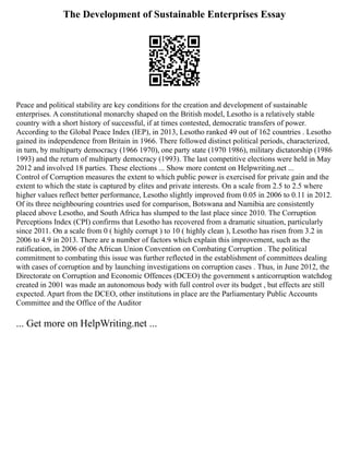 The Development of Sustainable Enterprises Essay
Peace and political stability are key conditions for the creation and development of sustainable
enterprises. A constitutional monarchy shaped on the British model, Lesotho is a relatively stable
country with a short history of successful, if at times contested, democratic transfers of power.
According to the Global Peace Index (IEP), in 2013, Lesotho ranked 49 out of 162 countries . Lesotho
gained its independence from Britain in 1966. There followed distinct political periods, characterized,
in turn, by multiparty democracy (1966 1970), one party state (1970 1986), military dictatorship (1986
1993) and the return of multiparty democracy (1993). The last competitive elections were held in May
2012 and involved 18 parties. These elections ... Show more content on Helpwriting.net ...
Control of Corruption measures the extent to which public power is exercised for private gain and the
extent to which the state is captured by elites and private interests. On a scale from 2.5 to 2.5 where
higher values reflect better performance, Lesotho slightly improved from 0.05 in 2006 to 0.11 in 2012.
Of its three neighbouring countries used for comparison, Botswana and Namibia are consistently
placed above Lesotho, and South Africa has slumped to the last place since 2010. The Corruption
Perceptions Index (CPI) confirms that Lesotho has recovered from a dramatic situation, particularly
since 2011. On a scale from 0 ( highly corrupt ) to 10 ( highly clean ), Lesotho has risen from 3.2 in
2006 to 4.9 in 2013. There are a number of factors which explain this improvement, such as the
ratification, in 2006 of the African Union Convention on Combating Corruption . The political
commitment to combating this issue was further reflected in the establishment of committees dealing
with cases of corruption and by launching investigations on corruption cases . Thus, in June 2012, the
Directorate on Corruption and Economic Offences (DCEO) the government s anticorruption watchdog
created in 2001 was made an autonomous body with full control over its budget , but effects are still
expected. Apart from the DCEO, other institutions in place are the Parliamentary Public Accounts
Committee and the Office of the Auditor
... Get more on HelpWriting.net ...
 