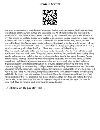 Crisis In Sorrow
In a small urban apartment in the heart of Manhattan dwelt a small, respectable family that consisted
of a laboring father, a devout mother, and an adoring son. All of them hustling and bustling in the
business of life. The father, Conner Walton, a relatively older man with small patches of well worn
grey hair around his leathery lips and ears, worked at an enormous storage house; full of musty boxes
of trinkets and tools to supply to the locals. The mother was ambitious and fiery. Older, like her
beloved husband, Kim Walton took it easier in her age. She stayed in the house and cleaned, took care
of their child, and apartment alike. The son, Jeffrey Walton, a bright young boy with lots of potential,
attended a normal grade school, had few ... Show more content on Helpwriting.net ...
They read on, attempting to understand this long, wordy paragraph. What they were able to extract
was that the American stocks were falling hard, money was being lost, and banks were closing. Many
months had passed now, and the crisis was beginning to show its ugly face worse than ever. No one
had any money and they all resorted to the barter system in order to provide their family. After the
second year conditions in Manhattan were unbearable; the streets stank of rotten food and feces,
diseases and death were creeping throughout the city, and people were starving and lying on the
sidewalks begging for any scrap they could get. People were rushing down the streets into Downtown
Manhattan were the banks were, starting riots and throwing rocks in attempt to retrieve their money. It
was of no use, so the Walton family, along with Bartholomew Mats, abandoned their urban dwelling
and fled to the countryside into southern Pennsylvania.There the economic drought took less effect
because the majority of the population had means of growing their own food and making their own
clothes. They wandered around this area for days searching for a home or just a place to slave for
some food. Then they meet a kind, generous man named Gordon
... Get more on HelpWriting.net ...
 