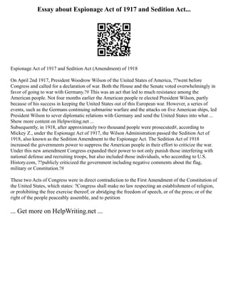 Essay about Espionage Act of 1917 and Sedition Act...
Espionage Act of 1917 and Sedition Act (Amendment) of 1918
On April 2nd 1917, President Woodrow Wilson of the United States of America, ??went before
Congress and called for a declaration of war. Both the House and the Senate voted overwhelmingly in
favor of going to war with Germany.?# This was an act that led to much resistance among the
American people. Not four months earlier the American people re elected President Wilson, partly
because of his success in keeping the United States out of this European war. However, a series of
events, such as the Germans continuing submarine warfare and the attacks on five American ships, led
President Wilson to sever diplomatic relations with Germany and send the United States into what ...
Show more content on Helpwriting.net ...
Subsequently, in 1918, after approximately two thousand people were prosecuted#, according to
Mickey Z., under the Espionage Act of 1917, the Wilson Administration passed the Sedition Act of
1918, also known as the Sedition Amendment to the Espionage Act. The Sedition Act of 1918
increased the governments power to suppress the American people in their effort to criticize the war.
Under this new amendment Congress expanded their power to not only punish those interfering with
national defense and recruiting troops, but also included those individuals, who according to U.S.
History.com, ??publicly criticized the government including negative comments about the flag,
military or Constitution.?#
These two Acts of Congress were in direct contradiction to the First Amendment of the Constitution of
the United States, which states: ?Congress shall make no law respecting an establishment of religion,
or prohibiting the free exercise thereof; or abridging the freedom of speech, or of the press; or of the
right of the people peaceably assemble, and to petition
... Get more on HelpWriting.net ...
 