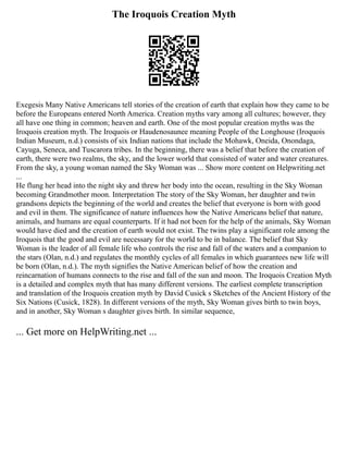 The Iroquois Creation Myth
Exegesis Many Native Americans tell stories of the creation of earth that explain how they came to be
before the Europeans entered North America. Creation myths vary among all cultures; however, they
all have one thing in common; heaven and earth. One of the most popular creation myths was the
Iroquois creation myth. The Iroquois or Haudenosaunee meaning People of the Longhouse (Iroquois
Indian Museum, n.d.) consists of six Indian nations that include the Mohawk, Oneida, Onondaga,
Cayuga, Seneca, and Tuscarora tribes. In the beginning, there was a belief that before the creation of
earth, there were two realms, the sky, and the lower world that consisted of water and water creatures.
From the sky, a young woman named the Sky Woman was ... Show more content on Helpwriting.net
...
He flung her head into the night sky and threw her body into the ocean, resulting in the Sky Woman
becoming Grandmother moon. Interpretation The story of the Sky Woman, her daughter and twin
grandsons depicts the beginning of the world and creates the belief that everyone is born with good
and evil in them. The significance of nature influences how the Native Americans belief that nature,
animals, and humans are equal counterparts. If it had not been for the help of the animals, Sky Woman
would have died and the creation of earth would not exist. The twins play a significant role among the
Iroquois that the good and evil are necessary for the world to be in balance. The belief that Sky
Woman is the leader of all female life who controls the rise and fall of the waters and a companion to
the stars (Olan, n.d.) and regulates the monthly cycles of all females in which guarantees new life will
be born (Olan, n.d.). The myth signifies the Native American belief of how the creation and
reincarnation of humans connects to the rise and fall of the sun and moon. The Iroquois Creation Myth
is a detailed and complex myth that has many different versions. The earliest complete transcription
and translation of the Iroquois creation myth by David Cusick s Sketches of the Ancient History of the
Six Nations (Cusick, 1828). In different versions of the myth, Sky Woman gives birth to twin boys,
and in another, Sky Woman s daughter gives birth. In similar sequence,
... Get more on HelpWriting.net ...
 