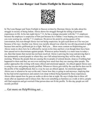 The Lone Ranger And Tonto Fistfight In Heaven Summary
In The Lone Ranger and Tonto Fistfight in Heaven written by Sherman Alexie, he talks about his
struggle in society of being Indian. Alexie shows his struggle through his telling of personal
experiences in life. In his late night trip to 7 11, he has a strange encounter with the 7 11 employee
because the employee is suspicious of him just because he is Indian. I was hoping you weren t crazy,
you were scaring me, said the 7 11 employee. He proves his point by giving quotes of his
conversation, but even though Alexie was not being suspicious, he gets eyed down as if he was just
because of his race. Another way Alexie was racially abused was when he was driving around at night
because him and his girlfriend got in a fight. Well you ... Show more content on Helpwriting.net ...
Alexie wants to show how he is affected by racism in his time and how even though there have been
laws passed not to discriminate against people. Whenever police brutality is a main issue in today s
era, then that means that racism has not been resolved. Alexie is proving the issue and proving that it
has permanently scarred people to where they can t fall asleep knowing they will be okay in the
morning. Whereas the people that are causing this to people of colored decent, sleep as if nothing had
happened to them and they are not even realizing how much hurt they are causing other people. The
author approaches this writing with many ethical and emotional appeals. An ethical appeal Alexie uses
is using his race and getting racially profiled. Whenever Alexie gets told by the cop that he does not fit
the profile of the neighborhood, that is a way he uses an ethical appeal. An emotional appeal that
Alexie uses is whenever he says at the end, i know how they re going to end anyways, implying that
he has had awful experiences and cannot even sleep without being haunted by those experiences.
Alexie often repeats how he goes on walks or drives late at night. He says it helps him to blow off
steam after an argument and it relaxes him. But even something as harmless as a walk or drive, people
still find suspicion and get worried if that person does not fit the profile. To this day people are still
racially profiled
... Get more on HelpWriting.net ...
 