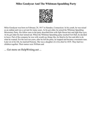 Miles Goodyear And The Whitman-Spaulding Party
Miles Goodyear was born on February 24, 1817 in Hamden, Connecticut. In his youth, he was raised
as an orphan and was a servant for many years. As he got older, he joined the Whitman Spaulding
Missionary Party. His fellow men in the party described him with light flaxen hair and light blue eyes.
As he got older his hair turned red. When the Whitman Spaulding party reached Fort Hall, he decided
to leave. Part of the company he was with would say things like, he liked to be free and able to do
what he wanted. For the next ten years, after he left the party, he trapped and became a mountain man.
Later on in his life, he married Pomona. She was a daughter of a Ute chief in 1839. They had two
children together. Their names were William and
... Get more on HelpWriting.net ...
 