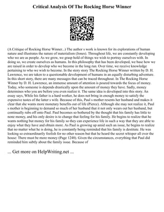 Critical Analysis Of The Rocking Horse Winner
(A Critique of Rocking Horse Winner...) The author s work is known for its explorations of human
nature and illustrates the nature of materialism (Jones). Throughout life, we are constantly developing
who we are as people. As we grow, we grasp hold of things we wish to portray ourselves with. In
doing so, we create ourselves as humans. In this philosophy that has been developed, we base how we
are raised in order to develop who we become in the long run. Over time, we receive knowledge
pertaining to who we wish to become. In the story story The Rocking Horse Winner written by D. H.
Lawrence, we are taken to a questionable development of humans in an equally disturbing adventure.
In this short story, there are many messages that can be traced throughout. In The Rocking Horse
Winner by D. H. Lawrence, an immense amount of attention is poured towards the focus of money.
Today, who someone is depends drastically upon the amount of money they have. Sadly, money
determines who you are before you even realize it. The same idea is developed into this story. An
essay says, While his father is a hard worker, he does not bring in enough money to satisfy the
expensive tastes of the latter s wife. Because of this, Paul s mother resents her husband and makes it
clear that she wants more monetary benefits out of life (Pierce). Although she may not realize it, Paul
s mother is beginning to demand so much of her husband that it not only wears out her husband, but
continually rubs off onto Paul. Paul becomes so bothered by the thought that his family has little to
none money, and his only desire is to change that feeling for his family. He begins to realize that he
wants nothing but money for his family so they can experience life in such a way that they are able to
enjoy what they have and obtain more. As Paul is growing up amid such an issue, he begins to realize
that no matter what he is doing, he is constantly being reminded that his family is destitute. He was
looking so extraordinarily foolish for no other reason but that he heard the secret whisper all over the
house: There must be more money (Page 1248). Given the circumstances, everything that Paul did
reminded him subtly about the family issue. Because of
... Get more on HelpWriting.net ...
 
