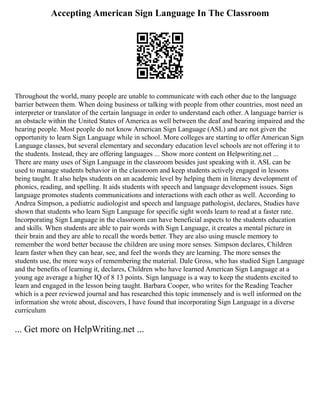 Accepting American Sign Language In The Classroom
Throughout the world, many people are unable to communicate with each other due to the language
barrier between them. When doing business or talking with people from other countries, most need an
interpreter or translator of the certain language in order to understand each other. A language barrier is
an obstacle within the United States of America as well between the deaf and hearing impaired and the
hearing people. Most people do not know American Sign Language (ASL) and are not given the
opportunity to learn Sign Language while in school. More colleges are starting to offer American Sign
Language classes, but several elementary and secondary education level schools are not offering it to
the students. Instead, they are offering languages ... Show more content on Helpwriting.net ...
There are many uses of Sign Language in the classroom besides just speaking with it. ASL can be
used to manage students behavior in the classroom and keep students actively engaged in lessons
being taught. It also helps students on an academic level by helping them in literacy development of
phonics, reading, and spelling. It aids students with speech and language development issues. Sign
language promotes students communications and interactions with each other as well. According to
Andrea Simpson, a pediatric audiologist and speech and language pathologist, declares, Studies have
shown that students who learn Sign Language for specific sight words learn to read at a faster rate.
Incorporating Sign Language in the classroom can have beneficial aspects to the students education
and skills. When students are able to pair words with Sign Language, it creates a mental picture in
their brain and they are able to recall the words better. They are also using muscle memory to
remember the word better because the children are using more senses. Simpson declares, Children
learn faster when they can hear, see, and feel the words they are learning. The more senses the
students use, the more ways of remembering the material. Dale Gross, who has studied Sign Language
and the benefits of learning it, declares, Children who have learned American Sign Language at a
young age average a higher IQ of 8 13 points. Sign language is a way to keep the students excited to
learn and engaged in the lesson being taught. Barbara Cooper, who writes for the Reading Teacher
which is a peer reviewed journal and has researched this topic immensely and is well informed on the
information she wrote about, discovers, I have found that incorporating Sign Language in a diverse
curriculum
... Get more on HelpWriting.net ...
 