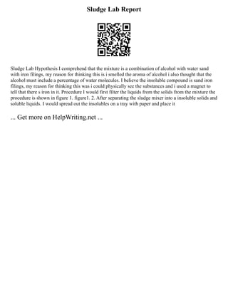 Sludge Lab Report
Sludge Lab Hypothesis I comprehend that the mixture is a combination of alcohol with water sand
with iron filings, my reason for thinking this is i smelled the aroma of alcohol i also thought that the
alcohol must include a percentage of water molecules. I believe the insoluble compound is sand iron
filings, my reason for thinking this was i could physically see the substances and i used a magnet to
tell that there s iron in it. Procedure I would first filter the liquids from the solids from the mixture the
procedure is shown in figure 1. figure1. 2. After separating the sludge mixer into a insoluble solids and
soluble liquids. I would spread out the insolubles on a tray with paper and place it
... Get more on HelpWriting.net ...
 