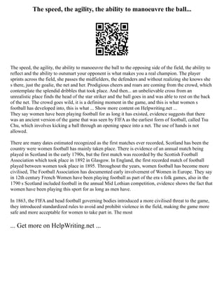 The speed, the agility, the ability to manoeuvre the ball...
The speed, the agility, the ability to manoeuvre the ball to the opposing side of the field, the ability to
reflect and the ability to outsmart your opponent is what makes you a real champion. The player
sprints across the field, she passes the midfielders, the defenders and without realizing she knows she
s there, just the goalie, the net and her. Prodigious cheers and roars are coming from the crowd, which
contemplate the splendid dribbles that took place. And then... an unbelievable cross from an
unrealistic place finds the head of the star striker and the ball goes in and was able to rest on the back
of the net. The crowd goes wild, it is a defining moment in the game, and this is what women s
football has developed into, this is what ... Show more content on Helpwriting.net ...
They say women have been playing football for as long it has existed, evidence suggests that there
was an ancient version of the game that was seen by FIFA as the earliest form of football, called Tsu
Chu, which involves kicking a ball through an opening space into a net. The use of hands is not
allowed.
There are many dates estimated recognized as the first matches ever recorded, Scotland has been the
country were women football has mainly taken place. There is evidence of an annual match being
played in Scotland in the early 1790s, but the first match was recorded by the Scottish Football
Association which took place in 1892 in Glasgow. In England, the first recorded match of football
played between women took place in 1895. Throughout the years, women football has become more
civilised, The Football Association has documented early involvement of Women in Europe. They say
in 12th century French Women have been playing football as part of the era s folk games, also in the
1790 s Scotland included football in the annual Mid Lothian competition, evidence shows the fact that
women have been playing this sport for as long as men have.
In 1863, the FIFA and head football governing bodies introduced a more civilised threat to the game,
they introduced standardized rules to avoid and prohibit violence in the field, making the game more
safe and more acceptable for women to take part in. The most
... Get more on HelpWriting.net ...
 