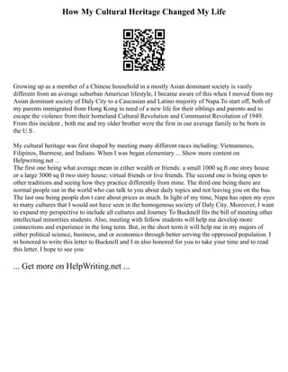 How My Cultural Heritage Changed My Life
Growing up as a member of a Chinese household in a mostly Asian dominant society is vastly
different from an average suburban American lifestyle, I became aware of this when I moved from my
Asian dominant society of Daly City to a Caucasian and Latino majority of Napa.To start off, both of
my parents immigrated from Hong Kong in need of a new life for their siblings and parents and to
escape the violence from their homeland Cultural Revolution and Communist Revolution of 1949.
From this incident , both me and my older brother were the first in our average family to be born in
the U.S .
My cultural heritage was first shaped by meeting many different races including: Vietnameses,
Filipinos, Burmese, and Indians. When I was began elementary ... Show more content on
Helpwriting.net ...
The first one being what average mean in either wealth or friends: a small 1000 sq ft one story house
or a large 3000 sq ft two story house; virtual friends or live friends. The second one is being open to
other traditions and seeing how they practice differently from mine. The third one being there are
normal people out in the world who can talk to you about daily topics and not leaving you on the bus.
The last one being people don t care about prices as much. In light of my time, Napa has open my eyes
to many cultures that I would not have seen in the homogenous society of Daly City. Moreover, I want
to expand my perspective to include all cultures and Journey To Bucknell fits the bill of meeting other
intellectual minorities students. Also, meeting with fellow students will help me develop more
connections and experience in the long term. But, in the short term it will help me in my majors of
either political science, business, and or economics through better serving the oppressed population. I
m honored to write this letter to Bucknell and I m also honored for you to take your time and to read
this letter. I hope to see you
... Get more on HelpWriting.net ...
 