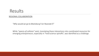Results
REGIONAL COLLABORATION
“Why would we go to Blacksburg? (or Roanoke?)”
While “spaces of collision” exist, translating these interactions into coordinated resources for
emerging entrepreneurs, especially in “hard science spinoffs”, was identified as a challenge.
 