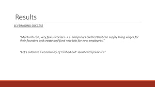 Results
LEVERAGING SUCCESS
“Much rah-rah, very few successes - i.e. companies created that can supply living wages for
their founders and create and fund new jobs for new employees.”
“Let’s cultivate a community of ‘cashed out’ serial entrepreneurs.”
 
