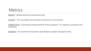 Metrics
DENSITY – Relative density of entrepreneurship
FLUIDITY – The accessibility and easy flow of resources in an ecosystem.
CONNECTIVITY – Connections among elements of the ecosystem – its programs, companies and
individuals.
DIVERSITY – An assortment of economic specializations, people and opportunities.
 