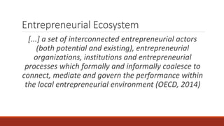 Entrepreneurial Ecosystem
[...] a set of interconnected entrepreneurial actors
(both potential and existing), entrepreneurial
organizations, institutions and entrepreneurial
processes which formally and informally coalesce to
connect, mediate and govern the performance within
the local entrepreneurial environment (OECD, 2014)
 