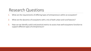 Research Questions
1. What are the requirements of differing types of entrepreneurs within an ecosystem?
2. What are the dynamics of ecosystems with a mix of both urban and rural features?
3. How can we identify useful and practical metrics to assess how well ecosystems function to
support different types of entrepreneurs?
 