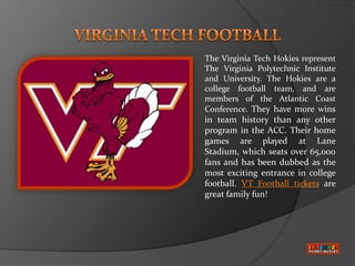 The Virginia Tech Hokies represent
The Virginia Polytechnic Institute
and University. The Hokies are a
college football team, and are
members of the Atlantic Coast
Conference. They have more wins
in team history than any other
program in the ACC. Their home
games are played at Lane
Stadium, which seats over 65,000
fans and has been dubbed as the
most exciting entrance in college
football. VT Football tickets are
great family fun!
 
