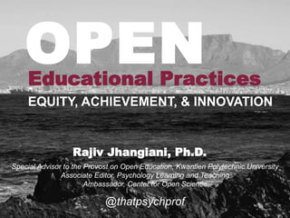 Educational Practices
@thatpsychprof
Special Advisor to the Provost on Open Education, Kwantlen Polytechnic University
Associate Editor, Psychology Learning and Teaching
Ambassador, Center for Open Science
Rajiv Jhangiani, Ph.D.
EQUITY, ACHIEVEMENT, & INNOVATION
OPEN
 