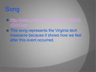 Songhttp://www.youtube.com/watch?v=HyFXvSArOuwThis song represents the Virginia tech massacre because it shows how we feel after this event occurred.