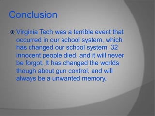 ConclusionVirginia Tech was a terrible event that occurred in our school system, which has changed our school system. 32 innocent people died, and it will never be forgot. It has changed the worlds though about gun control, and will always be a unwanted memory.