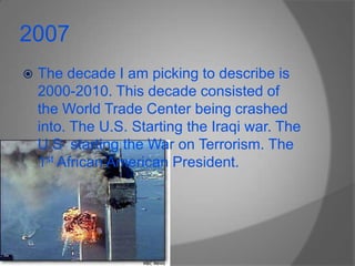 2007The decade I am picking to describe is 2000-2010. This decade consisted of the World Trade Center being crashed into. The U.S. Starting the Iraqi war. The U.S  starting the War on Terrorism. The 1st African American President.