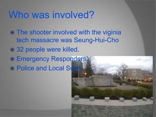 Who was involved?The shooter involved with the viginia tech massacre was Seung-Hui-Cho32 people were killed.Emergency Responders.Police and Local Swat.
