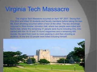 Virginia Tech Massacre		The Virginia Tech Massacre occurred on April 16th 2007. Seung-Hui-Cho Shot and killed 32 students and faculty members before taking his own life. Each shooting occurred within a hour of the other. The two shootings occurred in West Ambler Johnston Hall, where two people were killed and Norris Hall, where the remaining 31 people were found including Cho. Cho carried with him 19 10 and 15 round magazines and a remaining 400 rounds. He went from room to room peaking in and then shooting at students. At the end 33 people were killed including himself.