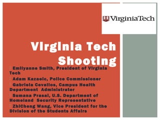  Emilyanne Smith, President of Virginia
Tech
 Adam Kazaeic, Police Commissioner
 Gabriela Cevallos, Campus Health
Department Administrator
 Sumana Prasai, U.S. Department of
Homeland Security Representative
 ZhiCheng Wang, Vice President for the
Division of the Students Affairs
Virginia Tech
Shooting
 