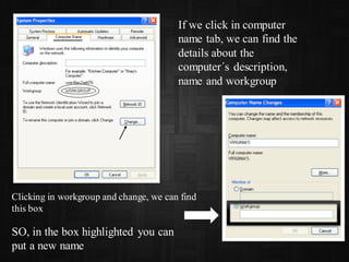 If we click in computer
name tab, we can find the
details about the
computer´s description,
name and workgroup
Clicking in workgroup and change, we can find
this box
SO, in the box highlighted you can
put a new name
 