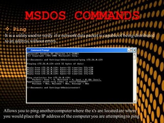 MSDOS COMMANDS
 Ping
It is a utility used to verify if a network data packet is capable of being distributed
to an address without errors.
Allows you to ping anothercomputerwhere the x's are locatedare where
you would place the IP address of the computeryou are attemptingto ping
 