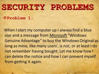 When I start my computer up I always find a blue
star and a message from Microsoft "Windows
Genuine Advantage" to buy the WindowsOriginal as
long as mine, like many users’, is not, or at least I do
not remember having bought. Let me know how I
can delete the notice and how I can prevent myself
from getting it again.
SECURITY PROBLEMS
Problem 1:
 