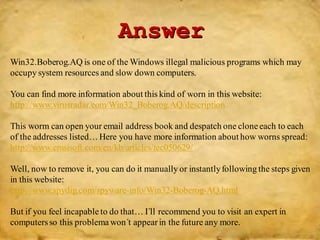 Answer
Win32.Boberog.AQ is one of the Windows illegal malicious programs which may
occupy system resources and slow down computers.
You can find more information about this kind of worn in this website:
http://www.virusradar.com/Win32_Boberog.AQ/description
This worm can open your email address book and despatch one cloneeach to each
of the addresses listed…Here you have more information about how worns spread:
http://www.emsisoft.com/en/kb/articles/tec050629/
Well, now to remove it, you can do it manually or instantlyfollowing the steps given
in this website:
http://www.spydig.com/spyware-info/Win32-Boberog-AQ.html
But if you feel incapable to do that… I´ll recommend you to visit an expert in
computersso this problema won´t appearin the future any more.
 