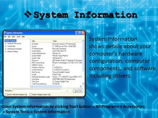 System Information
System Information
shows details about your
computer's hardware
configuration, computer
components, and software,
including drivers.
Open SystemInformationby clicking Start button » All Programs » Accessories
» SystemTools » SystemInformation
 