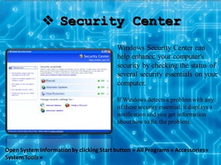  Security Center
Windows Security Center can
help enhance your computer's
security by checking the status of
several security essentials on your
computer.
If Windows detectsa problemwith any
of these security essential, it displays a
notification and you get information
about how to fix the problem.
If Windows detects a problem with any of these security essentials (for example, if your antivirus program is out of date), Security Center displays a notification and places a Security
Open System Informationby clicking Start button » All Programs » Accessories»
SystemTools »
 