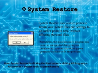 System Restore
System Restore uses restore points to
return your system files and settings to
an earlier point in time, without
affecting personal files.
Open SystemRestore by clicking the Start button » clicking All Programs »
Accessories » SystemTools » SystemRestore
Sometimes, the installation of a program can
cause an unexpectedchange to your
computerso, you can try restoring your
computer's system to fix the problem
 