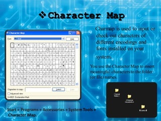 Character Map
Start » Programs » Accessories » SystemTools »
Character Map.
Charmap is used to input or
check out characters of
different encodings and
fonts installed on your
system.
You use the CharacterMap to insert
meaningful charactersto the folder
(or file) names.
 